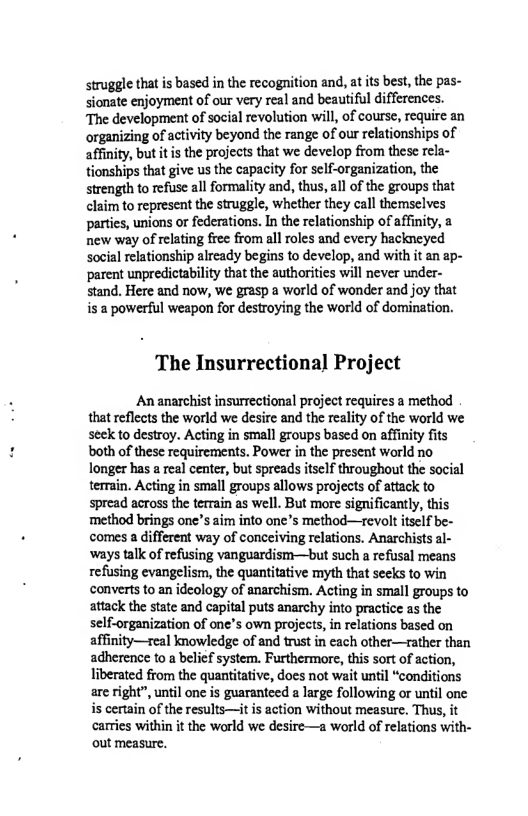 struggle that is based in the recognition and, at s best, the pas- sionate enjoyment of our very real and beautiful differences. “The development of social revolution will, of course, require an organizing of activity beyond the range of our relationships of affinity, but it i the projects that we develop from these rela- tionships that give us the capacity for self-organization, the strength to refuse all formality and, thus, all of the groups that claim to represent the struggle, whether they call themselves parties, unions or federations. In the relationship of affinity, a new way of relating free from all roles and every hackneyed Social relationship already begins to develop, and with it an ap- parent unpredictability that the authorities will never under- stand. Here and now, we grasp a world of wonder and joy that is 2 powerful weapon for destroying the world of domination.  The Insurrectional Project  An anarchist insurrectional project requires a method that reflects the world we desire and the reality of the world we seek to destroy. Acting in small groups based on affinity fits both of these requirements. Power in the present world no longer has a real center, but spreads itself throughout the social terrain. Acting in small groups allows projects of attack to spread across the terrain as well. But more significantly, this method brings one’s aim into one’s method—revolt tsclf be- comes a different way of conceiving relations. Anarchists al- ‘ways talk of refusing vanguardism—but such a refusal means refusing evangelism, the quantitative myth that secks to win converts to an idcology of anarchism. Acting in small groups to attack the state and capital puts anarchy into practice as the self-organization of one’s own projects, in relations based on affinity—real knowledge of and trust in each other—rather then adherence to a belief system. Furthermore, this sort of action, liberated from the quantitative, does not wait until “conditions are right”, until one is guaranteed a large following or until one is certain of the results—it is action without measure. Thus, it carries within it the world we desire—a world of relations with- out measure. 